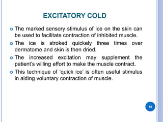 EXCITATORY COLD
 The marked sensory stimulus of ice on the skin can
be used to facilitate contraction of inhibited muscle.
 The ice is stroked quickely three times over
dermatome and skin is then dried.
 The increased excitation may supplement the
patient’s willing effort to make the muscle contract.
 This technique of ‘quick ice’ is often useful stimulus
in aiding voluntary contraction of muscle.
16
 