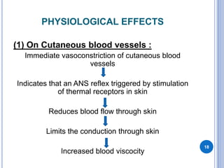 PHYSIOLOGICAL EFFECTS
(1) On Cutaneous blood vessels :
Immediate vasoconstriction of cutaneous blood
vessels
Indicates that an ANS reflex triggered by stimulation
of thermal receptors in skin
Reduces blood flow through skin
Limits the conduction through skin
Increased blood viscocity
18
 