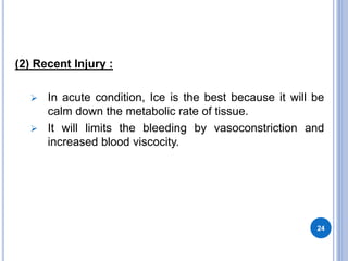 (2) Recent Injury :
 In acute condition, Ice is the best because it will be
calm down the metabolic rate of tissue.
 It will limits the bleeding by vasoconstriction and
increased blood viscocity.
24
 