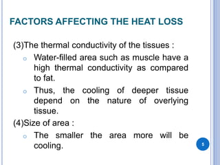 FACTORS AFFECTING THE HEAT LOSS
(3)The thermal conductivity of the tissues :
o Water-filled area such as muscle have a
high thermal conductivity as compared
to fat.
o Thus, the cooling of deeper tissue
depend on the nature of overlying
tissue.
(4)Size of area :
o The smaller the area more will be
cooling. 5
 