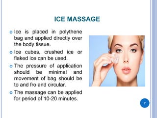 ICE MASSAGE
 Ice is placed in polythene
bag and applied directly over
the body tissue.
 Ice cubes, crushed ice or
flaked ice can be used.
 The pressure of application
should be minimal and
movement of bag should be
to and fro and circular.
 The massage can be applied
for period of 10-20 minutes.
7
 