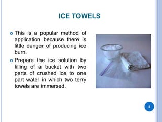 ICE TOWELS
 This is a popular method of
application because there is
little danger of producing ice
burn.
 Prepare the ice solution by
filling of a bucket with two
parts of crushed ice to one
part water in which two terry
towels are immersed.
8
 