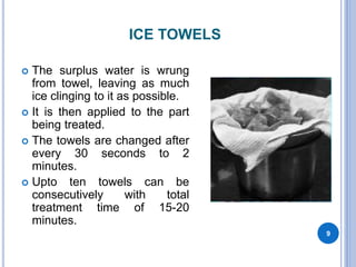 ICE TOWELS
 The surplus water is wrung
from towel, leaving as much
ice clinging to it as possible.
 It is then applied to the part
being treated.
 The towels are changed after
every 30 seconds to 2
minutes.
 Upto ten towels can be
consecutively with total
treatment time of 15-20
minutes.
9
 