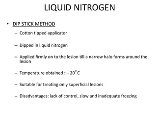 LIQUID NITROGEN
• DIP STICK METHOD
– Cotton tipped applicator
– Dipped in liquid nitrogen
– Applied firmly on to the lesion till a narrow halo forms around the
lesion
– Temperature obtained : – 20
o
C
– Suitable for treating only superficial lesions
– Disadvantages: lack of control, slow and inadequate freezing
 