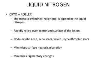 LIQUID NITROGEN
• CRYO – ROLLER
– The metallic cylindrical roller end is dipped in the liquid
nitrogen
– Rapidly rolled over acetonized surface of the lesion
– Nodulocystic acne, acne scars, keloid , hyperthrophic scars
– Minimises surface necrosis,ulceration
– Minimises Pigmentary changes
 