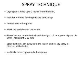 SPRAY TECHNIQUE
– Cryo spray is filled upto 2 inches from the brim.
– Wait for 3-4 mins for the pressure to build up
– Anaesthesia – if required
– Mark the periphery of the lesion
– Rim of normal skin to be included: benign: 1- 2 mm, premalignant: 3-
5mm , malignant 5-10 mm
– Spray tip held 1 cm away from the lesion and steady spray is
directed at the lesion
– Ice field extends upto marked periphery
 