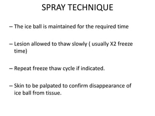 SPRAY TECHNIQUE
– The ice ball is maintained for the required time
– Lesion allowed to thaw slowly ( usually X2 freeze
time)
– Repeat freeze thaw cycle if indicated.
– Skin to be palpated to confirm disappearance of
ice ball from tissue.
 