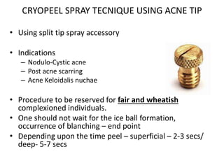 CRYOPEEL SPRAY TECNIQUE USING ACNE TIP
• Using split tip spray accessory
• Indications
– Nodulo-Cystic acne
– Post acne scarring
– Acne Keloidalis nuchae
• Procedure to be reserved for fair and wheatish
complexioned individuals.
• One should not wait for the ice ball formation,
occurrence of blanching – end point
• Depending upon the time peel – superficial – 2-3 secs/
deep- 5-7 secs
 
