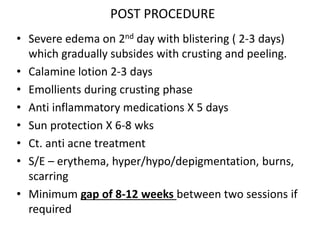 POST PROCEDURE
• Severe edema on 2nd day with blistering ( 2-3 days)
which gradually subsides with crusting and peeling.
• Calamine lotion 2-3 days
• Emollients during crusting phase
• Anti inflammatory medications X 5 days
• Sun protection X 6-8 wks
• Ct. anti acne treatment
• S/E – erythema, hyper/hypo/depigmentation, burns,
scarring
• Minimum gap of 8-12 weeks between two sessions if
required
 