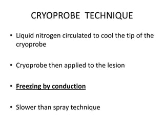 CRYOPROBE TECHNIQUE
• Liquid nitrogen circulated to cool the tip of the
cryoprobe
• Cryoprobe then applied to the lesion
• Freezing by conduction
• Slower than spray technique
 