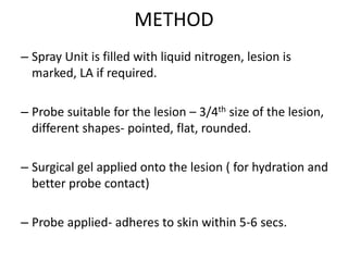 METHOD
– Spray Unit is filled with liquid nitrogen, lesion is
marked, LA if required.
– Probe suitable for the lesion – 3/4th size of the lesion,
different shapes- pointed, flat, rounded.
– Surgical gel applied onto the lesion ( for hydration and
better probe contact)
– Probe applied- adheres to skin within 5-6 secs.
 