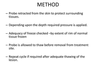 METHOD
– Probe retracted from the skin to protect surrounding
tissues.
– Depending upon the depth required pressure is applied.
– Adequacy of freeze checked –by extent of rim of normal
tissue frozen
– Probe is allowed to thaw before removal from treatment
site.
– Repeat cycle if required after adequate thawing of the
lesion.
 