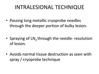 INTRALESIONAL TECHNIQUE
• Passing long metallic cryoprobe needles
through the deeper portion of bulky lesion.
• Spraying of LN2 through the needle- resolution
of lesion.
• Avoids normal tissue destruction as seen with
spray / cryoprobe technique
 