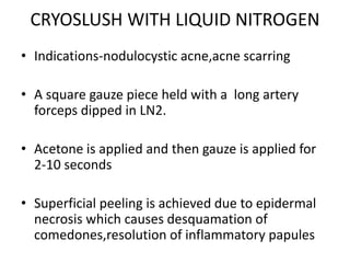 CRYOSLUSH WITH LIQUID NITROGEN
• Indications-nodulocystic acne,acne scarring
• A square gauze piece held with a long artery
forceps dipped in LN2.
• Acetone is applied and then gauze is applied for
2-10 seconds
• Superficial peeling is achieved due to epidermal
necrosis which causes desquamation of
comedones,resolution of inflammatory papules
 