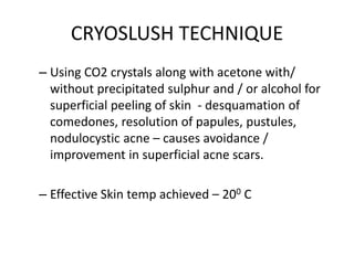 CRYOSLUSH TECHNIQUE
– Using CO2 crystals along with acetone with/
without precipitated sulphur and / or alcohol for
superficial peeling of skin - desquamation of
comedones, resolution of papules, pustules,
nodulocystic acne – causes avoidance /
improvement in superficial acne scars.
– Effective Skin temp achieved – 200 C
 