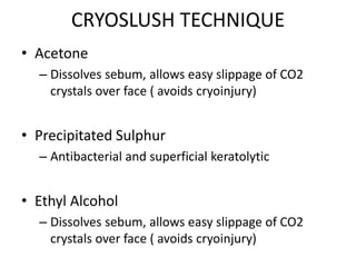 CRYOSLUSH TECHNIQUE
• Acetone
– Dissolves sebum, allows easy slippage of CO2
crystals over face ( avoids cryoinjury)
• Precipitated Sulphur
– Antibacterial and superficial keratolytic
• Ethyl Alcohol
– Dissolves sebum, allows easy slippage of CO2
crystals over face ( avoids cryoinjury)
 