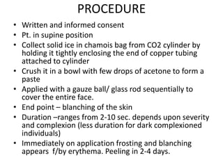 PROCEDURE
• Written and informed consent
• Pt. in supine position
• Collect solid ice in chamois bag from CO2 cylinder by
holding it tightly enclosing the end of copper tubing
attached to cylinder
• Crush it in a bowl with few drops of acetone to form a
paste
• Applied with a gauze ball/ glass rod sequentially to
cover the entire face.
• End point – blanching of the skin
• Duration –ranges from 2-10 sec. depends upon severity
and complexion (less duration for dark complexioned
individuals)
• Immediately on application frosting and blanching
appears f/by erythema. Peeling in 2-4 days.
 