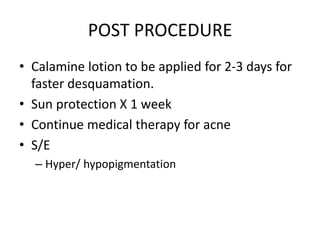 POST PROCEDURE
• Calamine lotion to be applied for 2-3 days for
faster desquamation.
• Sun protection X 1 week
• Continue medical therapy for acne
• S/E
– Hyper/ hypopigmentation
 