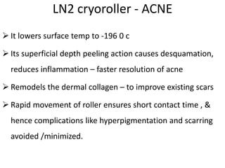 LN2 cryoroller - ACNE
 It lowers surface temp to -196 0 c
 Its superficial depth peeling action causes desquamation,
reduces inflammation – faster resolution of acne
 Remodels the dermal collagen – to improve existing scars
 Rapid movement of roller ensures short contact time , &
hence complications like hyperpigmentation and scarring
avoided /minimized.
 