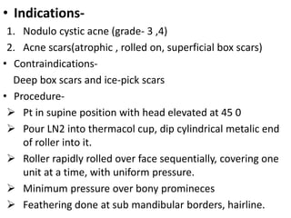 • Indications-
1. Nodulo cystic acne (grade- 3 ,4)
2. Acne scars(atrophic , rolled on, superficial box scars)
• Contraindications-
Deep box scars and ice-pick scars
• Procedure-
 Pt in supine position with head elevated at 45 0
 Pour LN2 into thermacol cup, dip cylindrical metalic end
of roller into it.
 Roller rapidly rolled over face sequentially, covering one
unit at a time, with uniform pressure.
 Minimum pressure over bony promineces
 Feathering done at sub mandibular borders, hairline.
 