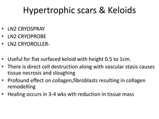 Hypertrophic scars & Keloids
• LN2 CRYOSPRAY
• LN2 CRYOPROBE
• LN2 CRYOROLLER-
• Useful for flat surfaced keloid with height 0.5 to 1cm.
• There is direct cell destruction along with vascular stasis causes
tissue necrosis and sloughing
• Profound effect on collagen,fibroblasts resulting in collagen
remodelling
• Healing occurs in 3-4 wks wth reduction in tissue mass
 