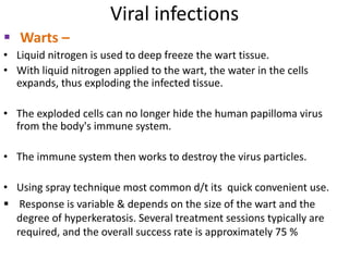 Viral infections
 Warts –
• Liquid nitrogen is used to deep freeze the wart tissue.
• With liquid nitrogen applied to the wart, the water in the cells
expands, thus exploding the infected tissue.
• The exploded cells can no longer hide the human papilloma virus
from the body's immune system.
• The immune system then works to destroy the virus particles.
• Using spray technique most common d/t its quick convenient use.
 Response is variable & depends on the size of the wart and the
degree of hyperkeratosis. Several treatment sessions typically are
required, and the overall success rate is approximately 75 %
 
