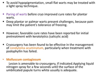  To avoid hypopigmentation, small flat warts may be treated with
a light spray technique.
 Paring of warts before cryo improved cure rates for plantar
warts.
 Deep plantar or palmar warts present challenges, because pain
may limit the patient’s tolerance of freezing.
 However, favorable cure rates have been reported for initial
pretreatment with keratolytics (salicylic acid)
 Cryosurgery has been found to be effective in the management
of condyloma acuminatum, particularly when treatment with
podophyllin has failed.
• Molluscum contagiosum
Lesion is amenable to cryosurgery, if indicated.Applying liquid
nitrogen spray for a few seconds until the surface of the
umbilicated papule turns white usually is adequate.
 