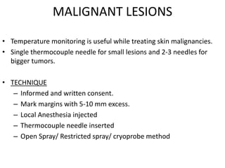 MALIGNANT LESIONS
• Temperature monitoring is useful while treating skin malignancies.
• Single thermocouple needle for small lesions and 2-3 needles for
bigger tumors.
• TECHNIQUE
– Informed and written consent.
– Mark margins with 5-10 mm excess.
– Local Anesthesia injected
– Thermocouple needle inserted
– Open Spray/ Restricted spray/ cryoprobe method
 