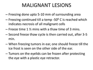 MALIGNANT LESIONS
– Freezing done upto 5-10 mm of surrounding area
– Freezing continued till a temp -500 C is reached which
indicates necrosis of all malignant cells
– Freeze time 1 ½ mins with a thaw time of 3 mins.
– Second freeze thaw cycle is then carried out, after 3-5
min.
– When freezing tumors in ear, one should freeze till the
ice frost is seen on the other side of the ear.
– Tumors on the eyelids can be frozen after protecting
the eye with a plastic eye retractor.
 
