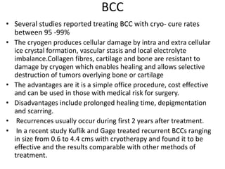 BCC
• Several studies reported treating BCC with cryo- cure rates
between 95 -99%
• The cryogen produces cellular damage by intra and extra cellular
ice crystal formation, vascular stasis and local electrolyte
imbalance.Collagen fibres, cartilage and bone are resistant to
damage by cryogen which enables healing and allows selective
destruction of tumors overlying bone or cartilage
• The advantages are it is a simple office procedure, cost effective
and can be used in those with medical risk for surgery.
• Disadvantages include prolonged healing time, depigmentation
and scarring.
• Recurrences usually occur during first 2 years after treatment.
• In a recent study Kuflik and Gage treated recurrent BCCs ranging
in size from 0.6 to 4.4 cms with cryotherapy and found it to be
effective and the results comparable with other methods of
treatment.
 