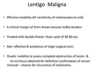 Lentigo Maligna
• Effective modality d/t sensitivity of melanocytes to cold.
• A clinical margin of 5mm drawn around visible borders
• Treated with double freeze- thaw cycle of 30-60 sec.
• Adv- effective & avoidance of large surgical scars
• Disadv- inability to assess complete destruction of lesion &
As no tissue obtained for definitive confirmation of cancer
removal – chance for recurrence of melanoma.
 