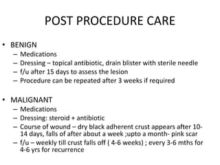 POST PROCEDURE CARE
• BENIGN
– Medications
– Dressing – topical antibiotic, drain blister with sterile needle
– f/u after 15 days to assess the lesion
– Procedure can be repeated after 3 weeks if required
• MALIGNANT
– Medications
– Dressing: steroid + antibiotic
– Course of wound – dry black adherent crust appears after 10-
14 days, falls of after about a week ;upto a month- pink scar
– f/u – weekly till crust falls off ( 4-6 weeks) ; every 3-6 mths for
4-6 yrs for recurrence
 