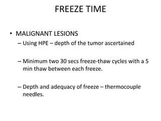 FREEZE TIME
• MALIGNANT LESIONS
– Using HPE – depth of the tumor ascertained
– Minimum two 30 secs freeze-thaw cycles with a 5
min thaw between each freeze.
– Depth and adequacy of freeze – thermocouple
needles.
 