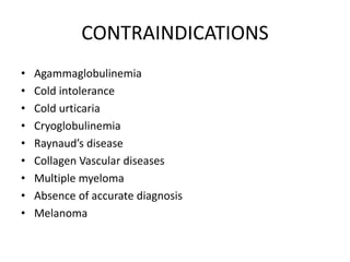 CONTRAINDICATIONS
• Agammaglobulinemia
• Cold intolerance
• Cold urticaria
• Cryoglobulinemia
• Raynaud’s disease
• Collagen Vascular diseases
• Multiple myeloma
• Absence of accurate diagnosis
• Melanoma
 