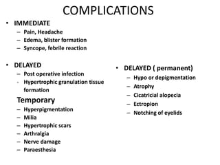 COMPLICATIONS
• IMMEDIATE
– Pain, Headache
– Edema, blister formation
– Syncope, febrile reaction
• DELAYED
– Post operative infection
- Hypertrophic granulation tissue
formation
Temporary
– Hyperpigmentation
– Milia
– Hypertrophic scars
– Arthralgia
– Nerve damage
– Paraesthesia
• DELAYED ( permanent)
– Hypo or depigmentation
– Atrophy
– Cicatricial alopecia
– Ectropion
– Notching of eyelids
 