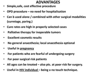 ADVANTAGES
• Simple,safe, cost effective procedure
• OPD procedure – no need for hospitalisation
• Can b used alone / combined with other surgical modalities
(curretage, paring.)
• Cure rates are high in properly selected cases
• Palliative therapy for inoperable tumors
• Excellent cosmetic results
• No general anaesthesia; local anaesthesia optional
• Useful in pregnancy
• For patients who are fearful of undergoing surgery
• For poor surgical risk patients
• All ages can be treated – also pts. at poor risk for surgery.
• Useful in HIV individual – being a no touch technique.
 