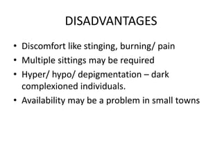 DISADVANTAGES
• Discomfort like stinging, burning/ pain
• Multiple sittings may be required
• Hyper/ hypo/ depigmentation – dark
complexioned individuals.
• Availability may be a problem in small towns
 