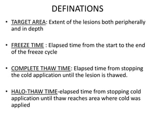 DEFINATIONS
• TARGET AREA: Extent of the lesions both peripherally
and in depth
• FREEZE TIME : Elapsed time from the start to the end
of the freeze cycle
• COMPLETE THAW TIME: Elapsed time from stopping
the cold application until the lesion is thawed.
• HALO-THAW TIME-elapsed time from stopping cold
application until thaw reaches area where cold was
applied
 
