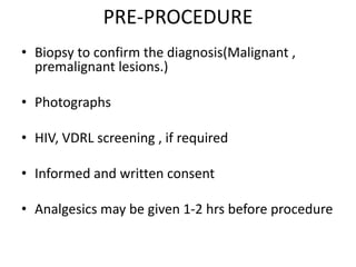 PRE-PROCEDURE
• Biopsy to confirm the diagnosis(Malignant ,
premalignant lesions.)
• Photographs
• HIV, VDRL screening , if required
• Informed and written consent
• Analgesics may be given 1-2 hrs before procedure
 