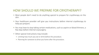 HOW SHOULD WE PREPARE FOR CRYOTHERAPY?
▪ Most people don’t need to do anything special to prepare for cryotherapy on the
skin.
▪ Your healthcare provider will give you instructions before internal cryotherapy to
help you prepare.
▪ You may have to stop taking certain medications, such as aspirin or blood thinners, a
few days before internal cryosurgery.
▪ Other special instructions may include:
▪ Limiting how much you eat or drink before the procedure.
▪ Planning for someone to drive you home after the procedure.
 