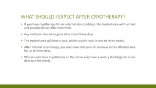 WHAT SHOULD I EXPECT AFTER CRYOTHERAPY?
▪ If you have cryotherapy for an external skin condition, the treated area will turn red
and possibly blister after treatment.
▪ Any mild pain should be gone after about three days.
▪ The treated area will form a scab, which usually heals in one to three weeks.
▪ After internal cryotherapy, you may have mild pain or soreness in the affected area
for up to three days.
▪ Women who have cryotherapy on the cervix may have a watery discharge for a few
days to a few weeks.
 