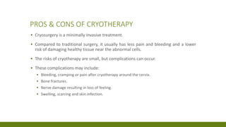 PROS & CONS OF CRYOTHERAPY
▪ Cryosurgery is a minimally invasive treatment.
▪ Compared to traditional surgery, it usually has less pain and bleeding and a lower
risk of damaging healthy tissue near the abnormal cells.
▪ The risks of cryotherapy are small, but complications can occur.
▪ These complications may include:
▪ Bleeding, cramping or pain after cryotherapy around the cervix.
▪ Bone fractures.
▪ Nerve damage resulting in loss of feeling.
▪ Swelling, scarring and skin infection.
 