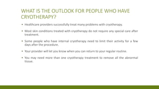 WHAT IS THE OUTLOOK FOR PEOPLE WHO HAVE
CRYOTHERAPY?
▪ Healthcare providers successfully treat many problems with cryotherapy.
▪ Most skin conditions treated with cryotherapy do not require any special care after
treatment.
▪ Some people who have internal cryotherapy need to limit their activity for a few
days after the procedure.
▪ Your provider will let you know when you can return to your regular routine.
▪ You may need more than one cryotherapy treatment to remove all the abnormal
tissue.
 