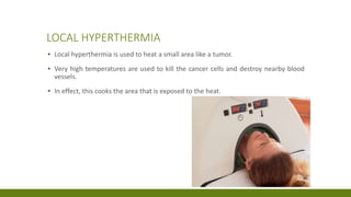 LOCAL HYPERTHERMIA
▪ Local hyperthermia is used to heat a small area like a tumor.
▪ Very high temperatures are used to kill the cancer cells and destroy nearby blood
vessels.
▪ In effect, this cooks the area that is exposed to the heat.
 