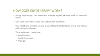 HOW DOES CRYOTHERAPY WORK?
▪ During cryotherapy, the healthcare provider applies extreme cold to abnormal
tissue.
▪ Cells can’t survive this severe cold and die after treatment.
▪ Your healthcare provider can use a few different substances to create the intense
cold used in cryotherapy.
▪ These substances can include:
▪ Liquid nitrogen.
▪ Liquid nitrous oxide.
▪ Argon gas.
 