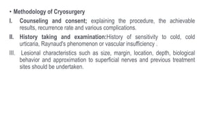 • Methodology of Cryosurgery
I. Counseling and consent; explaining the procedure, the achievable
results, recurrence rate and various complications.
II. History taking and examination:History of sensitivity to cold, cold
urticaria, Raynaud′s phenomenon or vascular insufficiency .
III. Lesional characteristics such as size, margin, location, depth, biological
behavior and approximation to superficial nerves and previous treatment
sites should be undertaken.
 