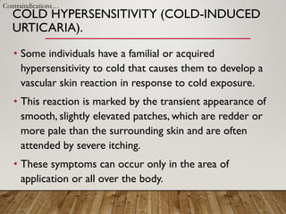 COLD HYPERSENSITIVITY (COLD-INDUCED
URTICARIA).
• Some individuals have a familial or acquired
hypersensitivity to cold that causes them to develop a
vascular skin reaction in response to cold exposure.
• This reaction is marked by the transient appearance of
smooth, slightly elevated patches, which are redder or
more pale than the surrounding skin and are often
attended by severe itching.
• These symptoms can occur only in the area of
application or all over the body.
Contraindications…
 