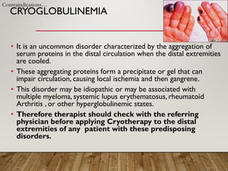 CRYOGLOBULINEMIA
• It is an uncommon disorder characterized by the aggregation of
serum proteins in the distal circulation when the distal extremities
are cooled.
• These aggregating proteins form a precipitate or gel that can
impair circulation, causing local ischemia and then gangrene.
• This disorder may be idiopathic or may be associated with
multiple myeloma, systemic lupus erythematosus, rheumatoid
Arthritis , or other hyperglobulinemic states.
• Therefore therapist should check with the referring
physician before applying Cryotherapy to the distal
extremities of any patient with these predisposing
disorders.
Contraindications…
 