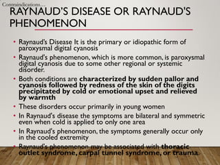 RAYNAUD’S DISEASE OR RAYNAUD'S
PHENOMENON
• Raynaud’s Disease It is the primary or idiopathic form of
paroxysmal digital cyanosis
• Raynaud's phenomenon, which is more common, is paroxysmal
digital cyanosis due to some other regional or systemic
disorder.
• Both conditions are characterized by sudden pallor and
cyanosis followed by redness of the skin of the digits
precipitated by cold or emotional upset and relieved
by warmth
• These disorders occur primarily in young women
• In Raynaud's disease the symptoms are bilateral and symmetric
even when cold is applied to only one area
• In Raynaud's phenomenon, the symptoms generally occur only
in the cooled extremity
• Raynaud's phenomenon may be associated with thoracic
outlet syndrome, carpal tunnel syndrome, or trauma.
Contraindications…
 