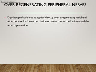 OVER REGENERATING PERIPHERAL NERVES
• Cryotherapy should not be applied directly over a regenerating peripheral
nerve because local vasoconstriction or altered nerve conduction may delay
nerve regeneration.
Contraindications…
 